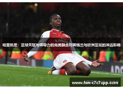 哈里凯恩：足球天赋与领导力的完美融合对英格兰与欧洲足坛的深远影响