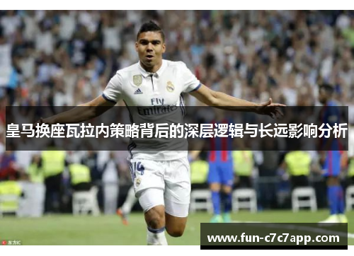 皇马换座瓦拉内策略背后的深层逻辑与长远影响分析