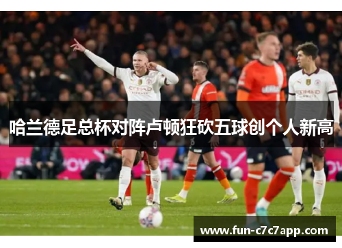 哈兰德足总杯对阵卢顿狂砍五球创个人新高