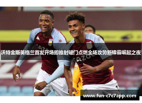 沃特金斯英格兰首发开场即推射破门点燃全场攻势新锋霸崛起之夜
