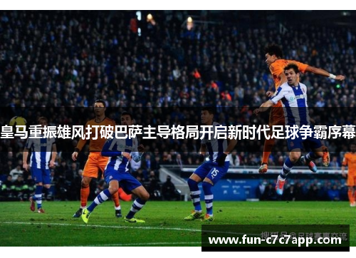 皇马重振雄风打破巴萨主导格局开启新时代足球争霸序幕
